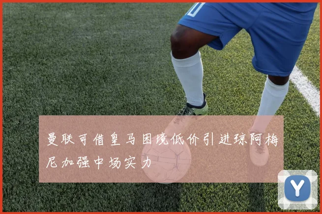 曼联可借皇马困境低价引进琼阿梅尼加强中场实力