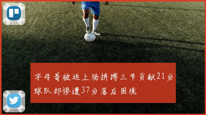 字母哥被迫上场拼搏三节贡献21分球队却惨遭37分落后困境