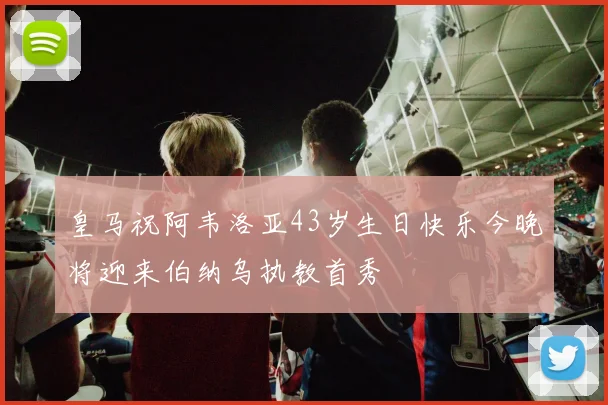 皇马祝阿韦洛亚43岁生日快乐今晚将迎来伯纳乌执教首秀