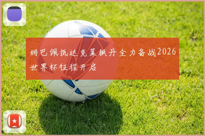 姆巴佩抵达克莱枫丹全力备战2026世界杯征程开启
