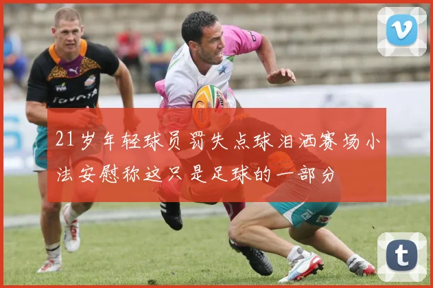 21岁年轻球员罚失点球泪洒赛场小法安慰称这只是足球的一部分