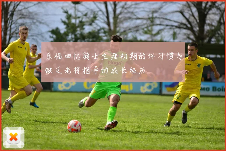 乐福回忆骑士生涯初期的坏习惯与缺乏老将指导的成长经历