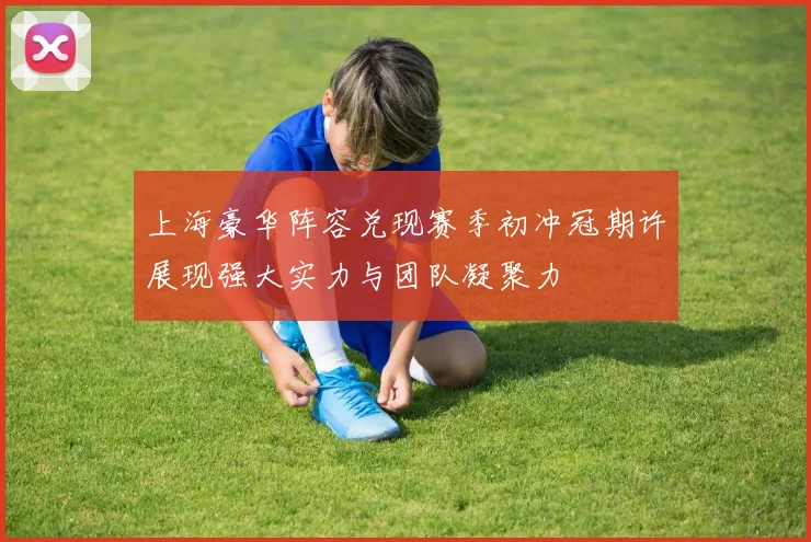 上海豪华阵容兑现赛季初冲冠期许展现强大实力与团队凝聚力