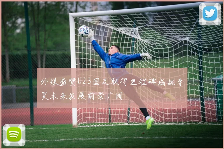 外媒盛赞U23国足取得里程碑成就李昊未来发展前景广阔