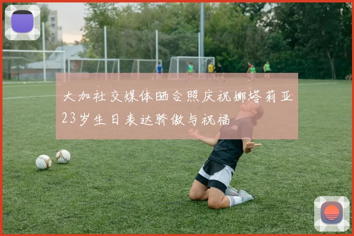 大加社交媒体晒合照庆祝娜塔莉亚23岁生日表达骄傲与祝福