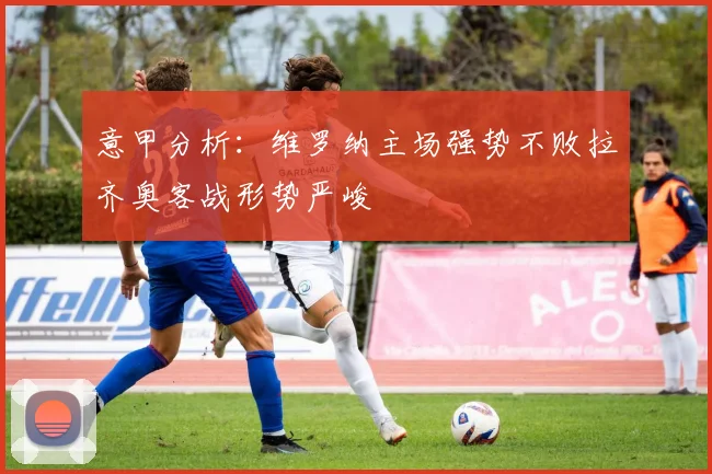 意甲分析：维罗纳主场强势不败拉齐奥客战形势严峻
