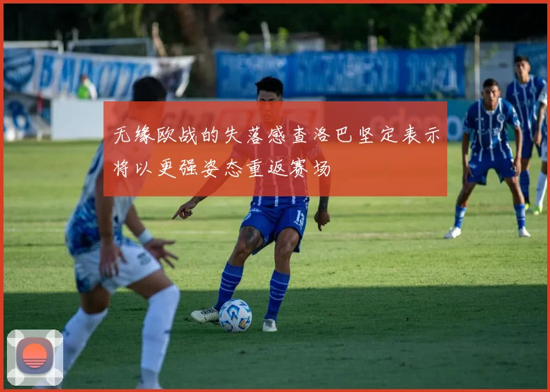 无缘欧战的失落感查洛巴坚定表示将以更强姿态重返赛场