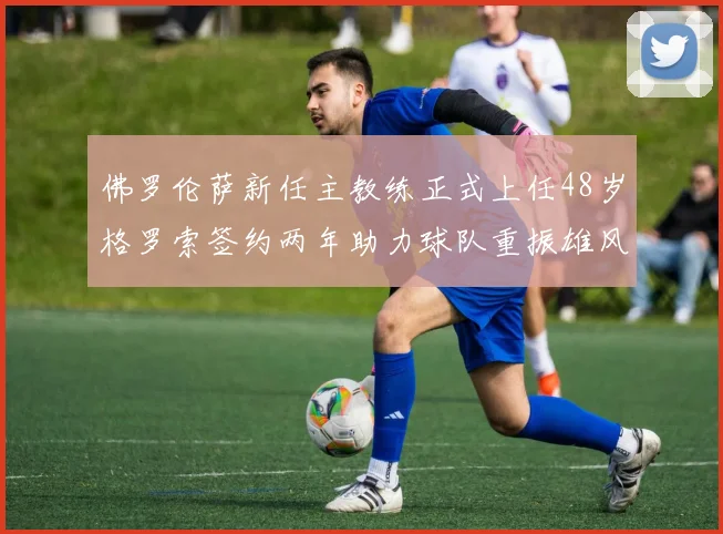 佛罗伦萨新任主教练正式上任48岁格罗索签约两年助力球队重振雄风