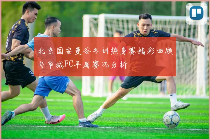 北京国安曼谷冬训热身赛精彩回顾与华城FC平局赛况分析