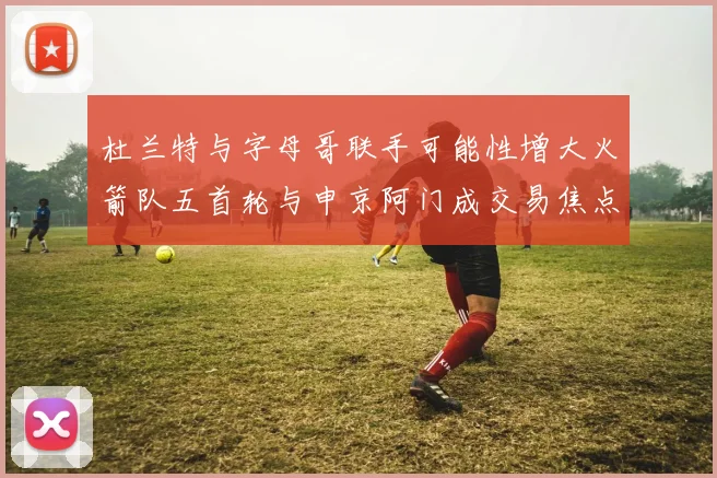 杜兰特与字母哥联手可能性增大火箭队五首轮与申京阿门成交易焦点