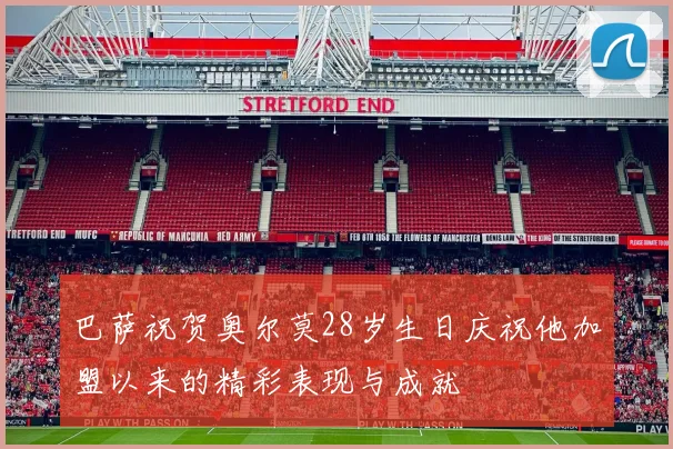 巴萨祝贺奥尔莫28岁生日庆祝他加盟以来的精彩表现与成就