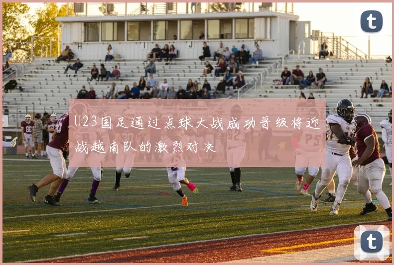 U23国足通过点球大战成功晋级将迎战越南队的激烈对决