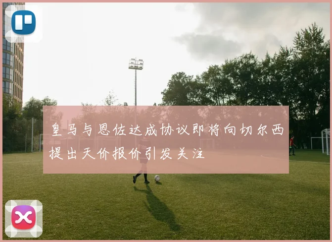 皇马与恩佐达成协议即将向切尔西提出天价报价引发关注
