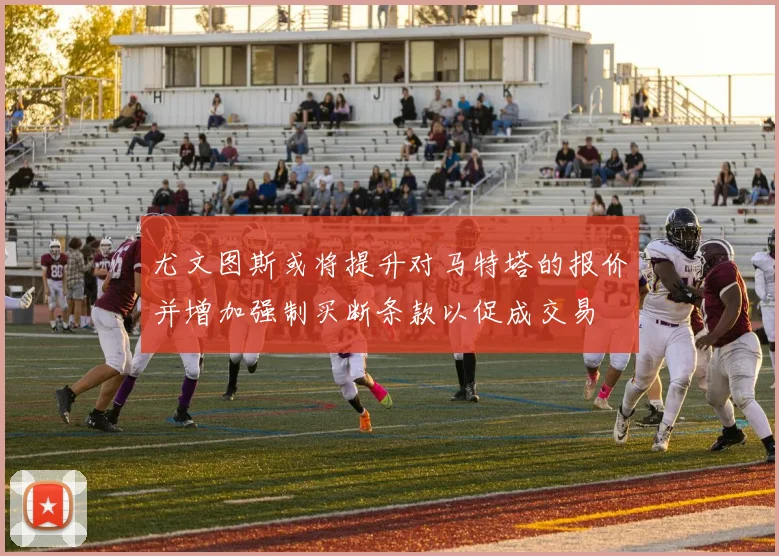尤文图斯或将提升对马特塔的报价并增加强制买断条款以促成交易