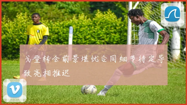 戈登转会前景堪忧合同细节待定导致亮相推迟