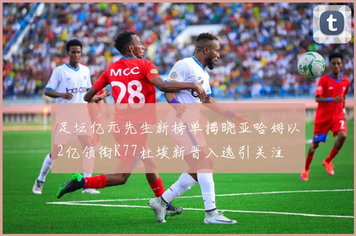 足坛亿元先生新榜单揭晓亚哈姆以2亿领衔K77杜埃新晋入选引关注