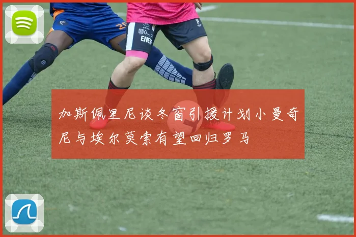 加斯佩里尼谈冬窗引援计划小曼奇尼与埃尔莫索有望回归罗马