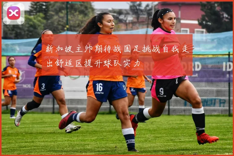 新加坡主帅期待战国足挑战自我走出舒适区提升球队实力
