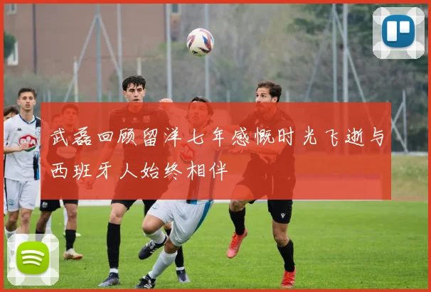 武磊回顾留洋七年感慨时光飞逝与西班牙人始终相伴