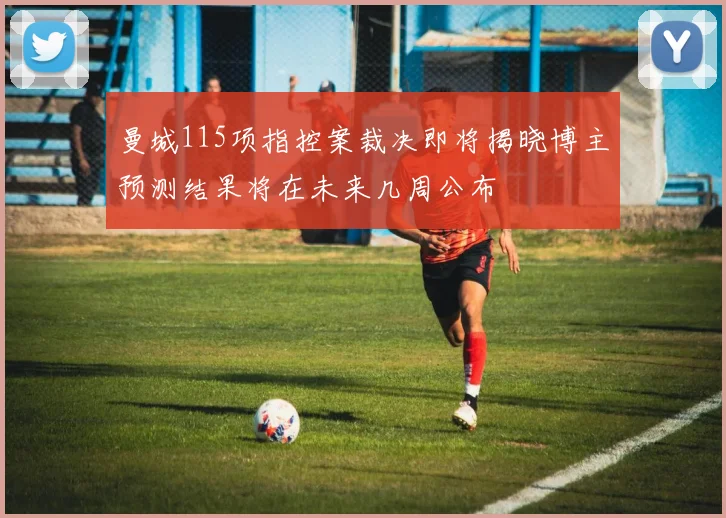 曼城115项指控案裁决即将揭晓博主预测结果将在未来几周公布