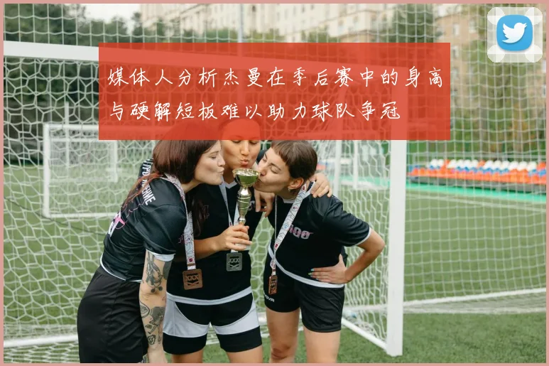 媒体人分析杰曼在季后赛中的身高与硬解短板难以助力球队争冠