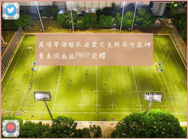 周琦带领球队逆袭尼克斯布伦森神勇表现成就FMVP荣耀
