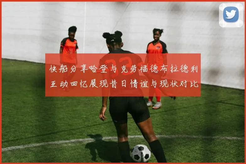 快船分享哈登与克劳福德布拉德利互动回忆展现昔日情谊与现状对比