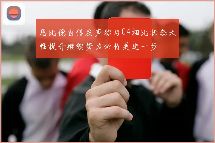 恩比德自信发声称与G4相比状态大幅提升继续努力必将更进一步