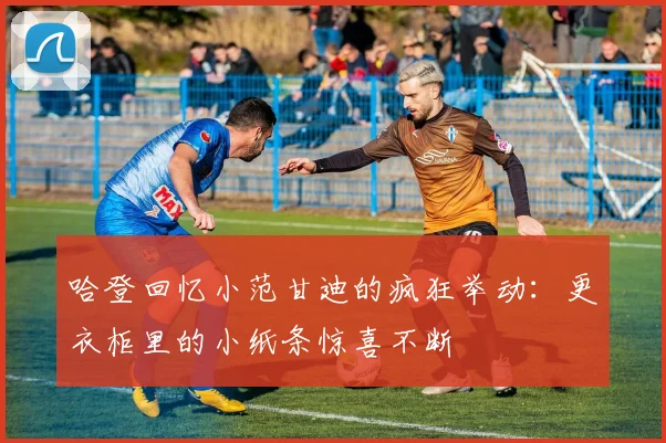 哈登回忆小范甘迪的疯狂举动：更衣柜里的小纸条惊喜不断