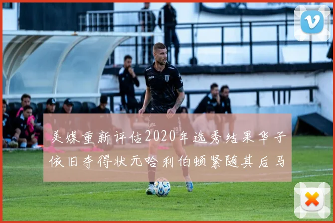 美媒重新评估2020年选秀结果华子依旧夺得状元哈利伯顿紧随其后马克西位列探花