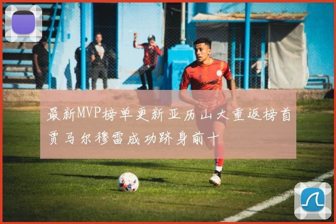 最新MVP榜单更新亚历山大重返榜首贾马尔穆雷成功跻身前十