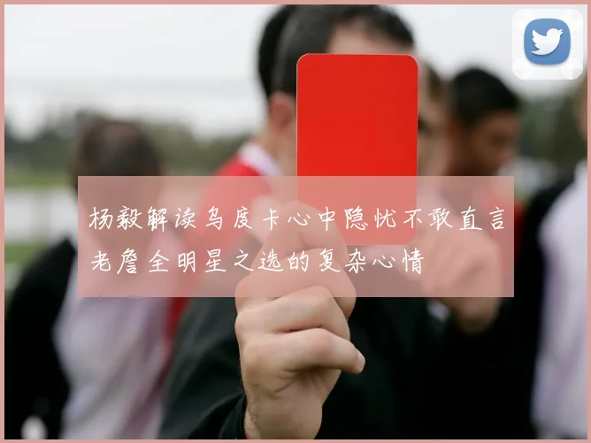 杨毅解读乌度卡心中隐忧不敢直言老詹全明星之选的复杂心情