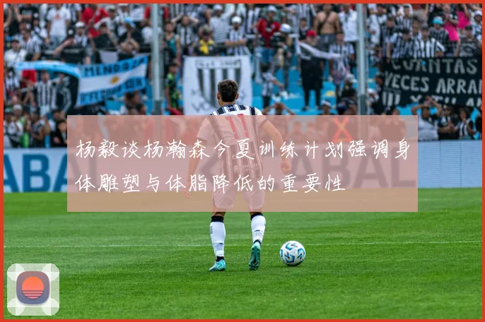 杨毅谈杨瀚森今夏训练计划强调身体雕塑与体脂降低的重要性